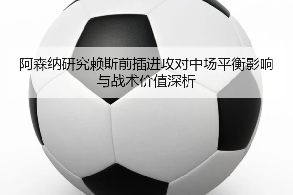 阿森纳研究赖斯前插进攻对中场平衡影响与战术价值深析（kaiyun）