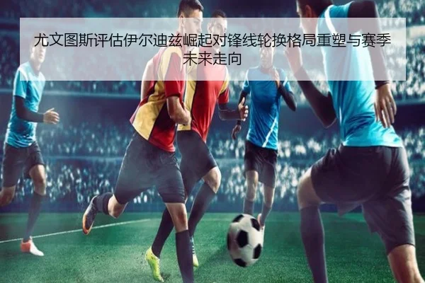 尤文图斯评估伊尔迪兹崛起对锋线轮换格局重塑与赛季未来走向 | kaiyun
