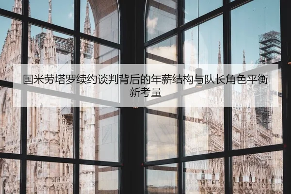 国米劳塔罗续约谈判背后的年薪结构与队长角色平衡新考量 - kaiyun